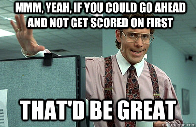 Mmm, yeah, If you could go ahead and not get scored on first that'd be great  Office Space