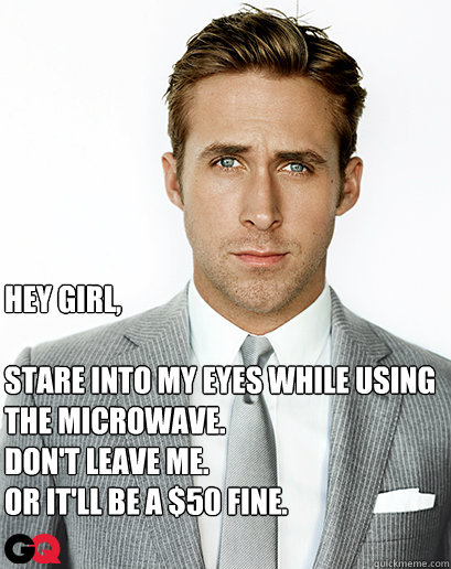 Hey girl,

Stare into my eyes while using the microwave.
Don't leave me.
Or it'll be a $50 fine.  