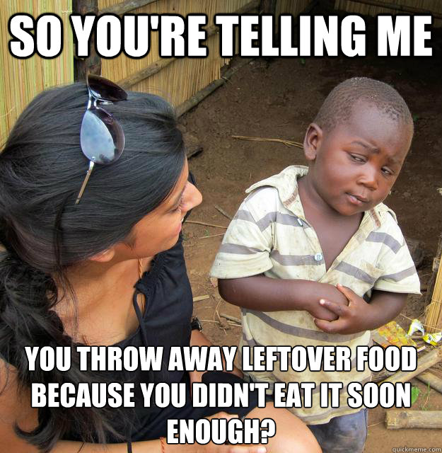 So you're telling me you throw away leftover food
because you didn't eat it soon enough?  Third World Skeptic Kid
