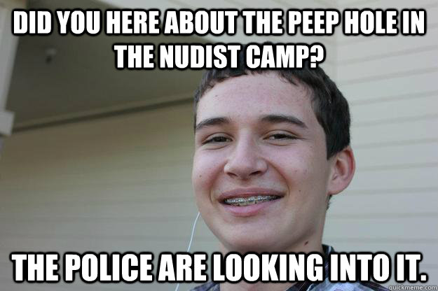 Did you here about the peep hole in the nudist camp? The police are looking into it. - Did you here about the peep hole in the nudist camp? The police are looking into it.  If you knew what I meant