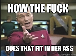 How the fuck does that fit in her ass  Annoyed Picard