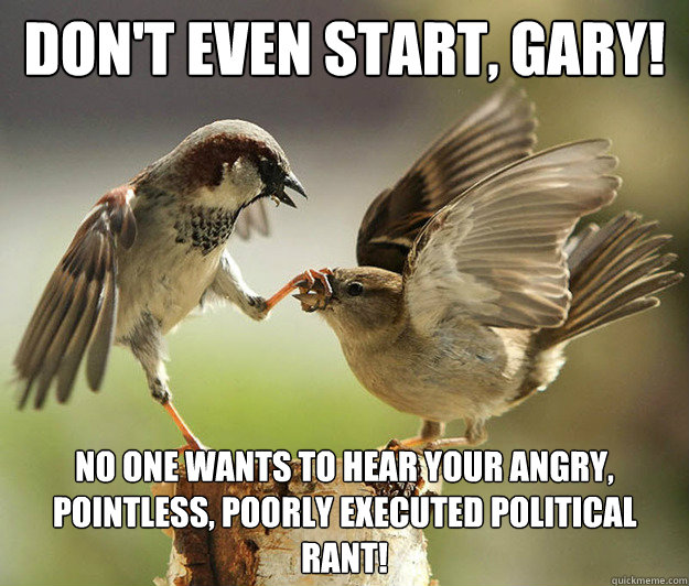 don't even start, gary!  No one wants to hear your angry, pointless, poorly executed political rant!  