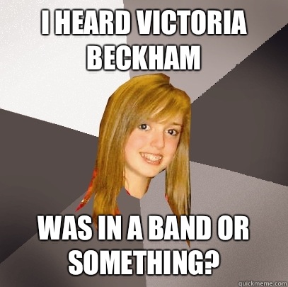 I heard Victoria Beckham was in a band or something?  Musically Oblivious 8th Grader