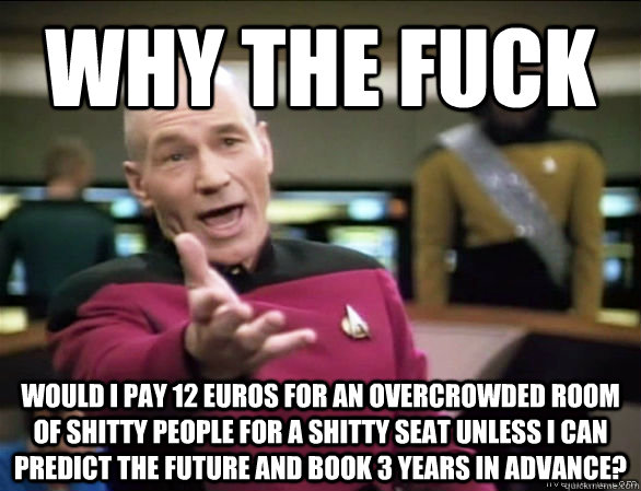 why the fuck would I pay 12 euros for an overcrowded room of shitty people for a shitty seat unless i can predict the future and book 3 years in advance?  Annoyed Picard HD