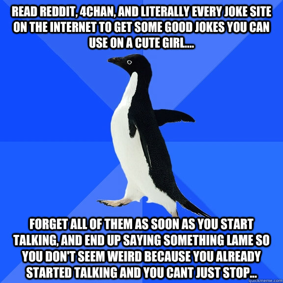 Read Reddit, 4chan, and literally every joke site on the internet to get some good jokes you can use on a cute girl.... Forget all of them as soon as you start talking, and end up saying something lame so you don't seem weird because you already started t  Socially Awkward Penguin