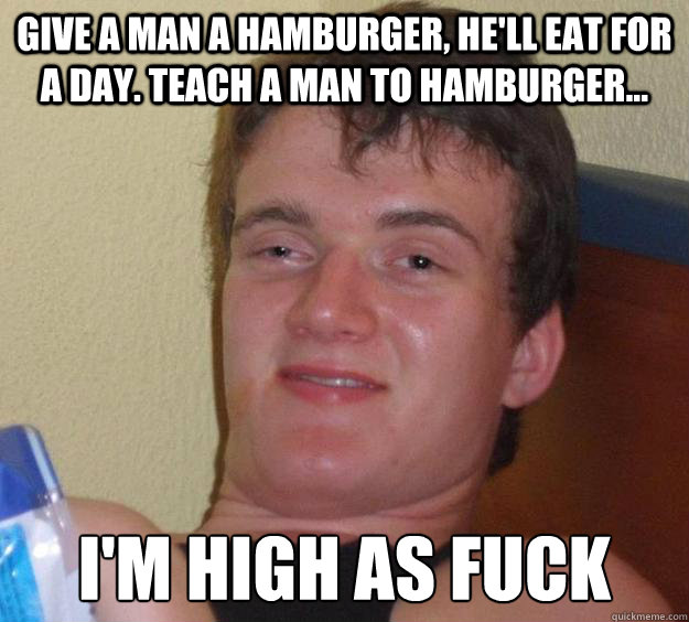 Give a man a hamburger, He'll eat for a day. teach a man to hamburger... i'm high as fuck  10 Guy