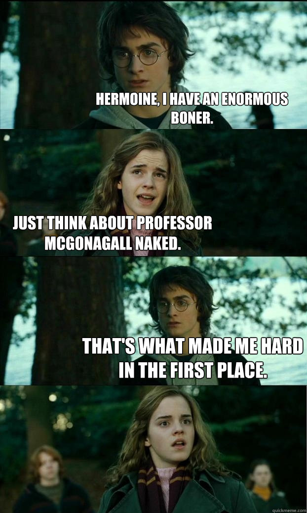 hermoine, i have an enormous boner. Just think about professor McGonagall naked. That's what made me hard in the first place.  Horny Harry