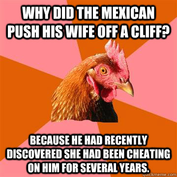 Why did the mexican push his wife off a cliff? Because he had recently discovered she had been cheating on him for several years. - Why did the mexican push his wife off a cliff? Because he had recently discovered she had been cheating on him for several years.  Anti-Joke Chicken