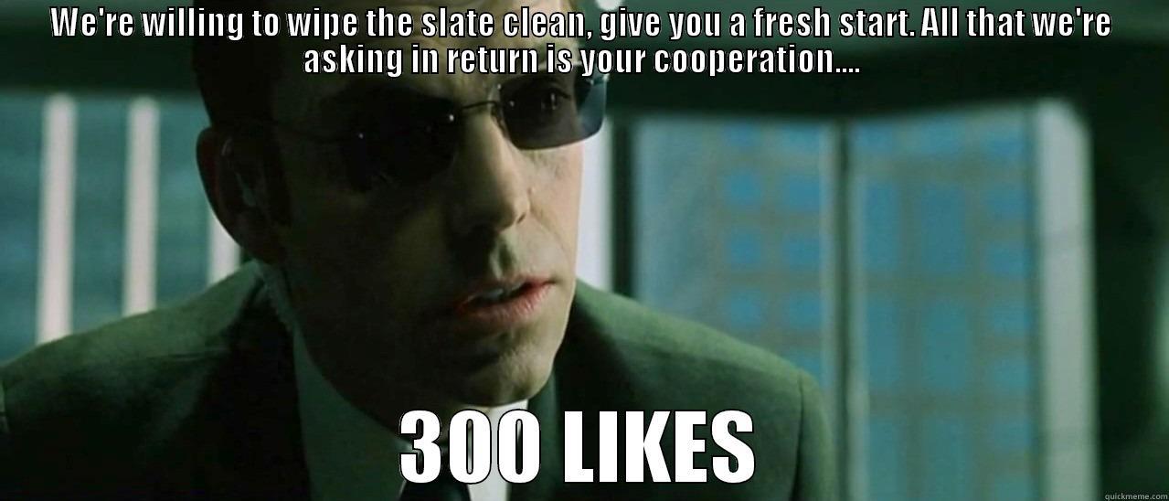 AGENT SMITH - WE'RE WILLING TO WIPE THE SLATE CLEAN, GIVE YOU A FRESH START. ALL THAT WE'RE ASKING IN RETURN IS YOUR COOPERATION.... 300 LIKES Misc