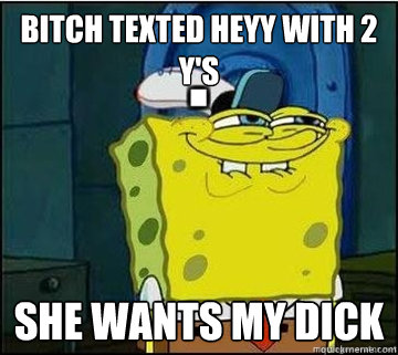 bitch texted heyy with 2 y's she wants my dick  Spongebob
