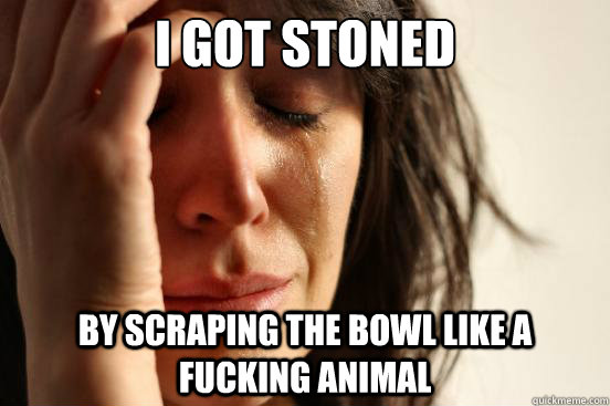 I got stoned By scraping the bowl like a fucking animal  First World Problems