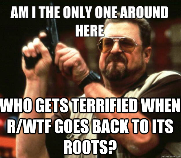  Who gets terrified when r/wtf goes back to its roots? -  Who gets terrified when r/wtf goes back to its roots?  Misc