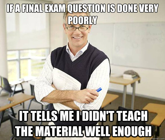 If a final exam question is done very poorly It tells me I didn't teach the material well enough  Good Guy College Professor