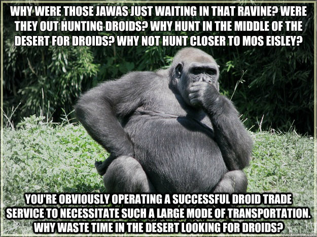 Why were those Jawas just waiting in that ravine? Were they out hunting droids? Why hunt in the middle of the desert for droids? Why not hunt closer to Mos Eisley?
 You're obviously operating a successful droid trade service to necessitate such a large mo  Over-Analysis Gorilla