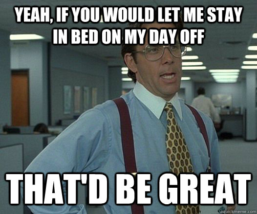 yeah, if you would let me stay in bed on my day off that'd be great  Lumbergh