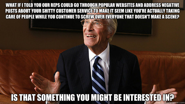 What if I told you our reps could go through popular websites and address negative posts about your shitty customer service to make it seem like you're actually taking care of people while you continue to screw over everyone that doesn't make a scene? Is   Bob Ryan