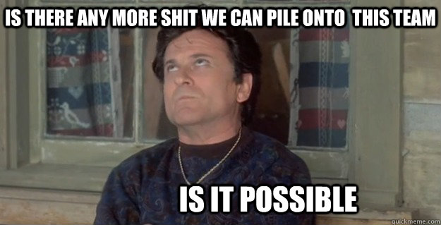 is there any more shit we can pile onto  this team is it possible - is there any more shit we can pile onto  this team is it possible  Is there any more shit