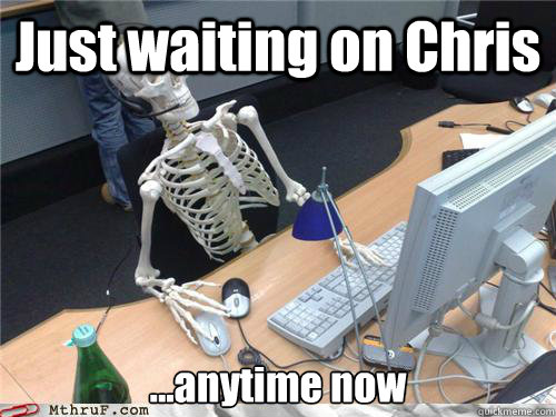 Just waiting on Chris ...anytime now  Waiting skeleton