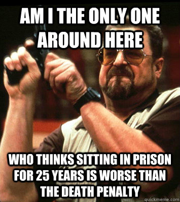 AM I THE ONLY ONE AROUND HERE  who thinks sitting in prison for 25 years is worse than the death penalty  - AM I THE ONLY ONE AROUND HERE  who thinks sitting in prison for 25 years is worse than the death penalty   Misc