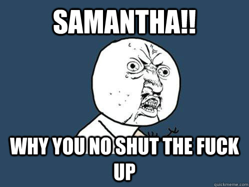 samantha!! why you no shut the fuck up  Y U No