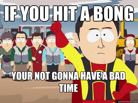 If you hit a bong your not gonna have a bad time  Captain Hindsight