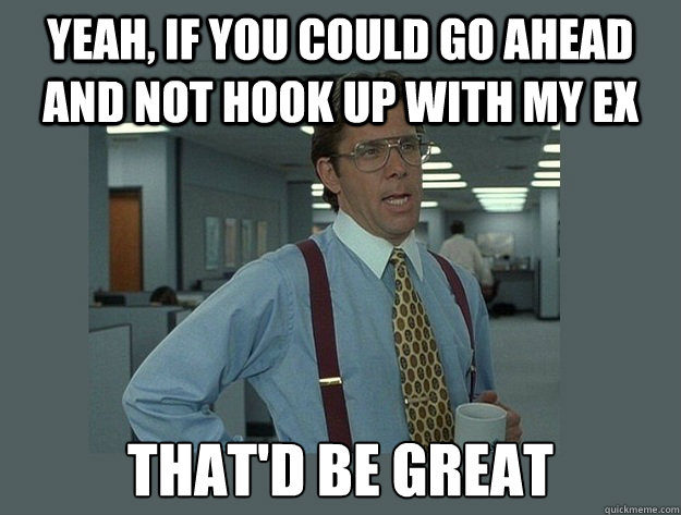 Yeah, if you could go ahead and not Hook up with my ex That'd be great  Office Space Lumbergh
