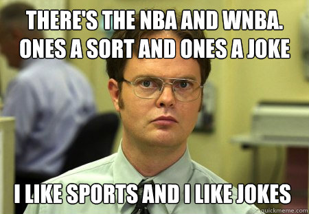 There's the NBA and wnba. 
Ones a sort and ones a joke I like sports and I like jokes - There's the NBA and wnba. 
Ones a sort and ones a joke I like sports and I like jokes  Dwight