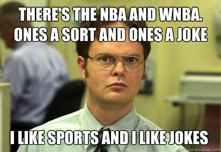 There's the NBA and wnba. 
Ones a sort and ones a joke I like sports and I like jokes  Dwight