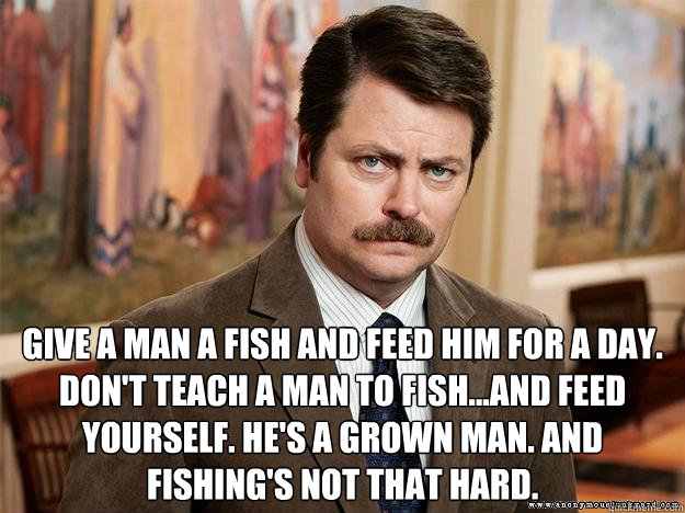  Give a man a fish and feed him for a day. Don't teach a man to fish...and feed yourself. He's a grown man. And fishing's not that hard.  