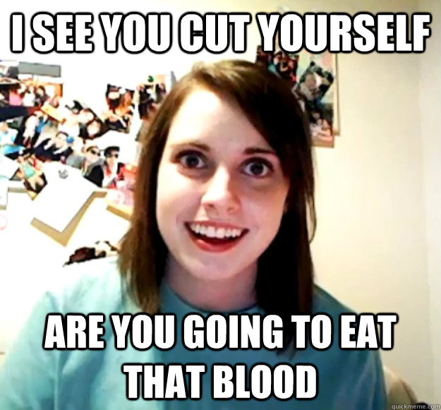 I see you cut yourself Are you going to eat that blood  Overly Attached Girlfriend