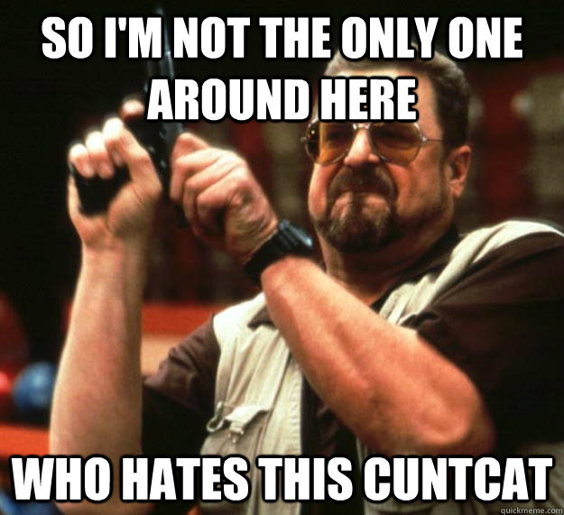 so i'm not the only one around here Who hates this cuntcat  Angry Walter