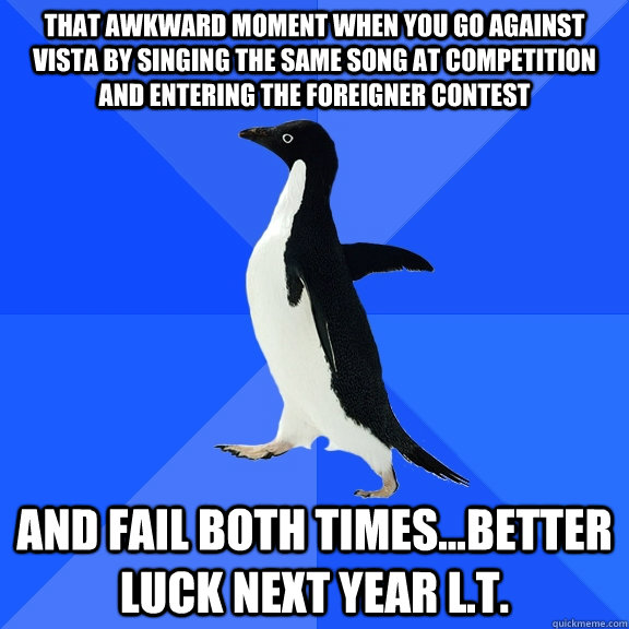 that awkward moment when you go against Vista by singing the same song at competition and entering the foreigner contest And fail both times...better luck next year L.t.  Socially Awkward Penguin