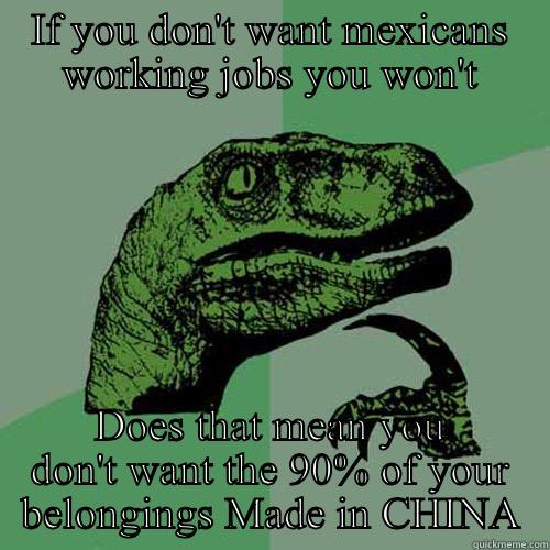 IF YOU DON'T WANT MEXICANS WORKING JOBS YOU WON'T DOES THAT MEAN YOU DON'T WANT THE 90% OF YOUR BELONGINGS MADE IN CHINA Philosoraptor