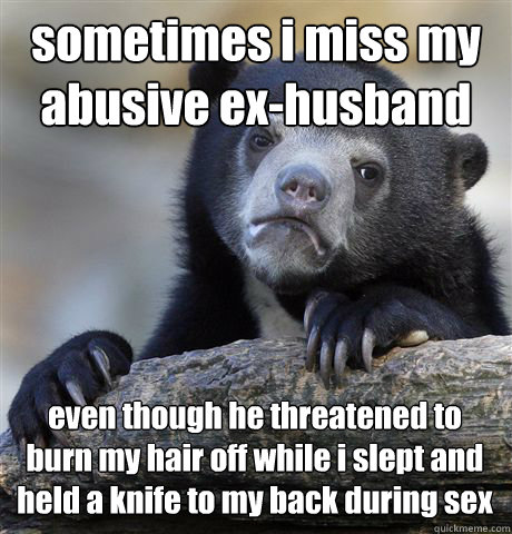 sometimes i miss my
abusive ex-husband even though he threatened to burn my hair off while i slept and 
held a knife to my back during sex - sometimes i miss my
abusive ex-husband even though he threatened to burn my hair off while i slept and 
held a knife to my back during sex  Confession Bear