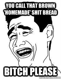 you call that brown 'homemade' shit bread bitch please  Bitch please