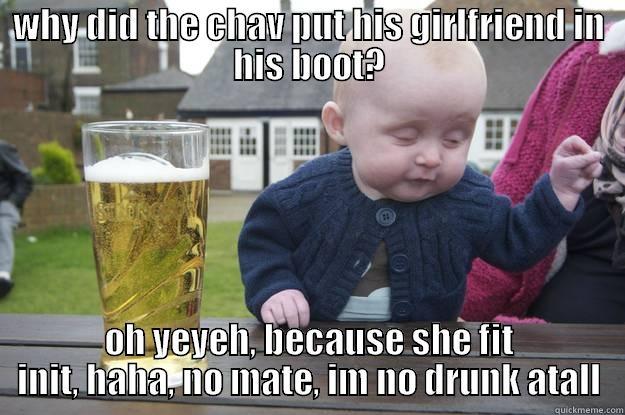 WHY DID THE CHAV PUT HIS GIRLFRIEND IN HIS BOOT? OH YEYEH, BECAUSE SHE FIT INIT, HAHA, NO MATE, IM NO DRUNK ATALL drunk baby