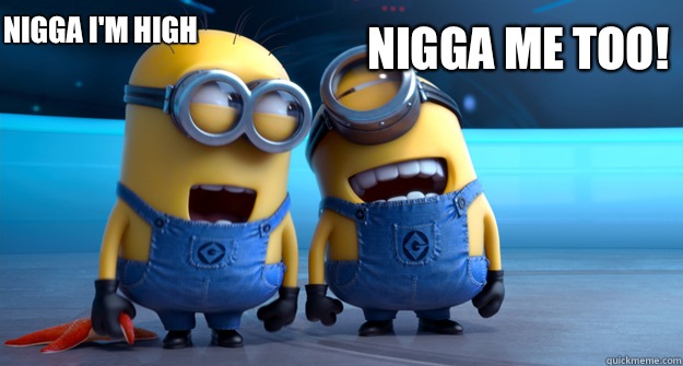 Nigga I'm high Nigga me too!  minion