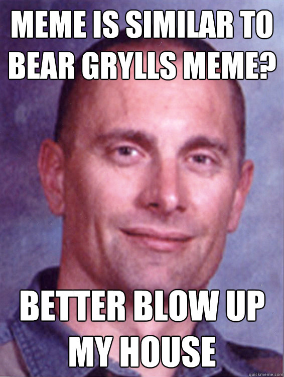 Meme is similar to BEar grylls meme? Better blow up my house  