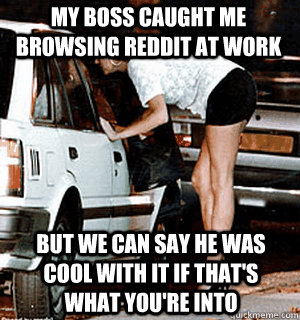 My boss caught me browsing reddit at work but we can say he was cool with it if that's what you're into  Karma Whore