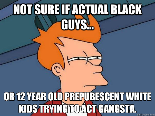 Not sure if actual black guys... or 12 year old prepubescent white kids trying to act gangsta.  Futurama Fry
