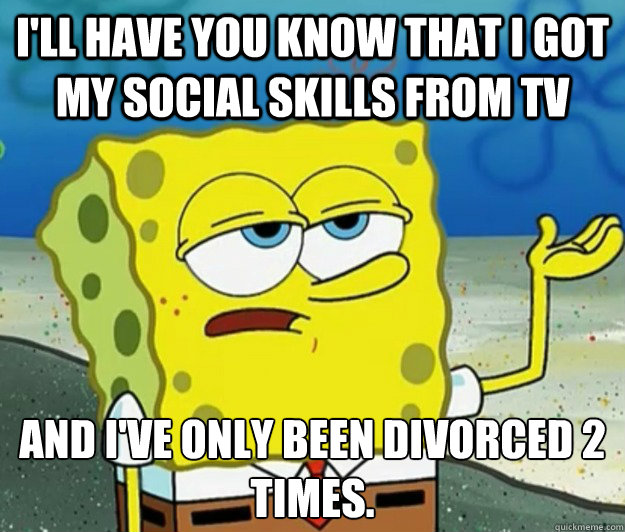 I'll have you know that i got my social skills from tv and i've only been divorced 2 times. - I'll have you know that i got my social skills from tv and i've only been divorced 2 times.  Tough Spongebob