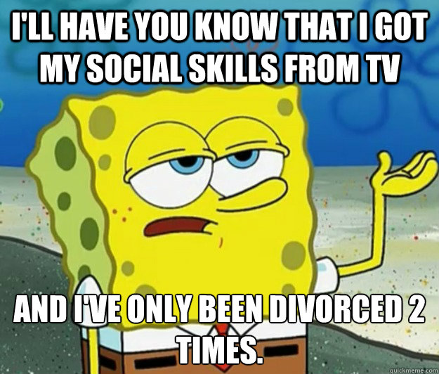 I'll have you know that i got my social skills from tv and i've only been divorced 2 times.  Tough Spongebob