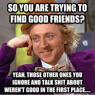 so you are trying to find good friends?   Yeah, those other ones you ignore and talk shit about weren't good in the first place.....  - so you are trying to find good friends?   Yeah, those other ones you ignore and talk shit about weren't good in the first place.....   Condescending Wonka