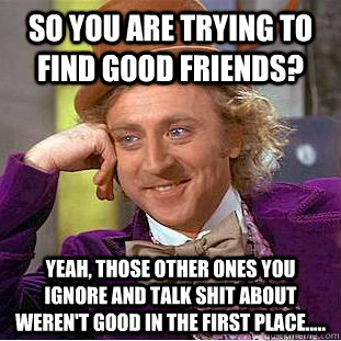 so you are trying to find good friends?   Yeah, those other ones you ignore and talk shit about weren't good in the first place.....   Condescending Wonka
