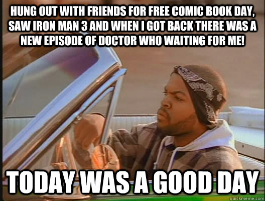 hung out with friends for Free Comic Book Day, saw iron man 3 and when I got back there was a new episode of doctor who waiting for me! Today was a good day - hung out with friends for Free Comic Book Day, saw iron man 3 and when I got back there was a new episode of doctor who waiting for me! Today was a good day  today was a good day