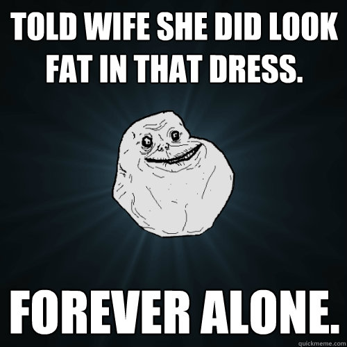 Told wife she did look fat in that dress. Forever Alone.  Forever Alone