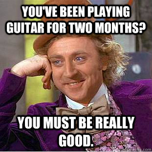 You've been playing guitar for two months? You must be really good.  Creepy Wonka