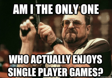 AM I THE ONLY ONE WHO ACTUALLY ENJOYS SINGLE PLAYER GAMES? - AM I THE ONLY ONE WHO ACTUALLY ENJOYS SINGLE PLAYER GAMES?  Am I the only one