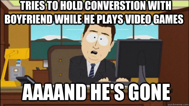   tries to hold converstion with  boyfriend while he plays video games  aaaand he's gone -   tries to hold converstion with  boyfriend while he plays video games  aaaand he's gone  Annnd Its gone