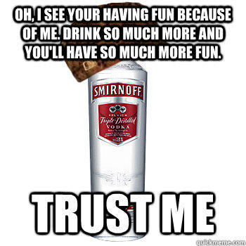 OH, I see your having fun because of me. Drink so much more and you'll have so much more fun. TRUST ME - OH, I see your having fun because of me. Drink so much more and you'll have so much more fun. TRUST ME  Scumbag Alcohol